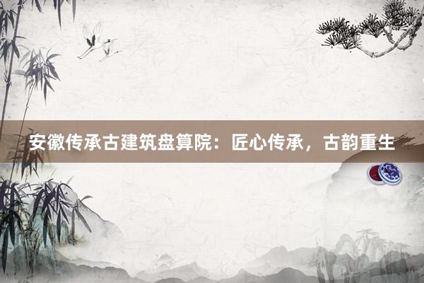 安徽传承古建筑盘算院：匠心传承，古韵重生