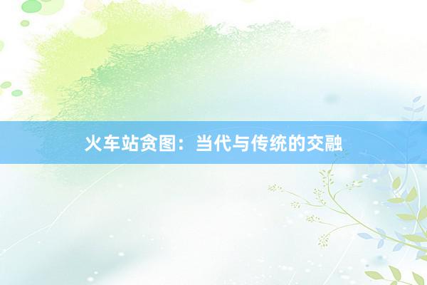 火车站贪图：当代与传统的交融
