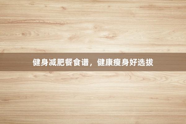 健身减肥餐食谱，健康瘦身好选拔